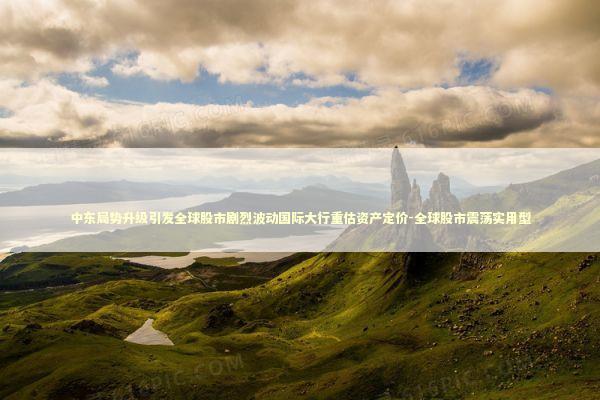 中东局势升级引发全球股市剧烈波动国际大行重估资产定价-全球股市震荡实用型 新闻