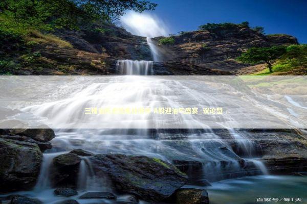 三桶油历史性集体涨停 A股迎油气盛宴_议论型