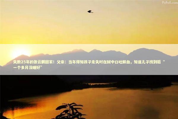 失散25年的张云鹏回家！父亲：当年得知孩子走失时在狱中口吐鲜血，知道儿子找到后“一个多月没睡好”