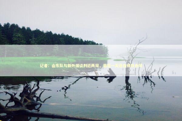 记者：山东队与新外援谈判近两周，最后一天还在修改合同