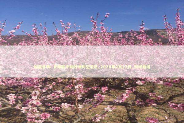 操盘必读：影响股市利好或利空消息_2026年2月27日_财经新闻