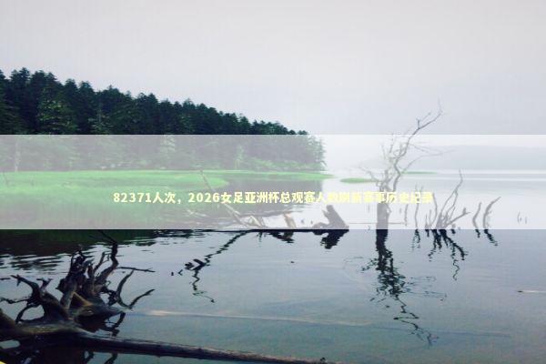 82371人次，2026女足亚洲杯总观赛人数刷新赛事历史纪录