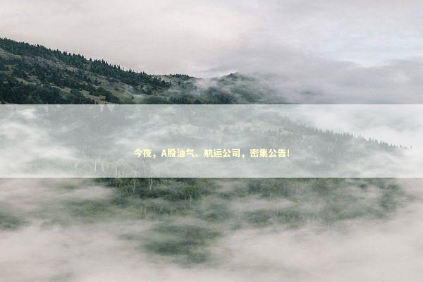 今夜，A股油气、航运公司，密集公告！