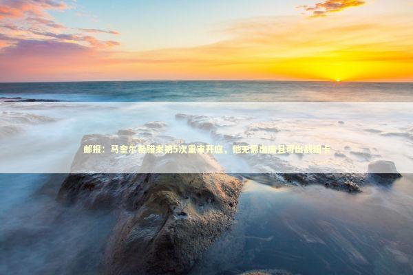 邮报：马奎尔希腊案第5次重审开庭，他无需出席且可出战纽卡