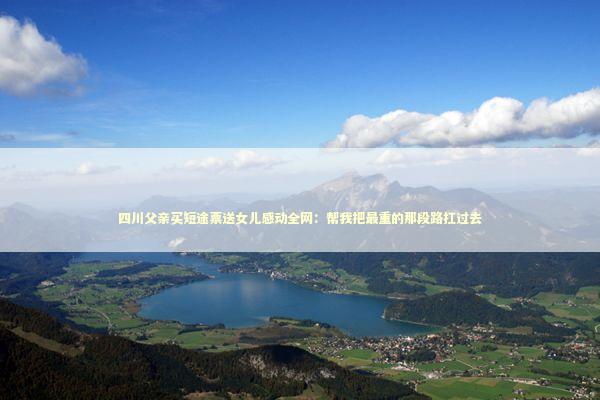 四川父亲买短途票送女儿感动全网：帮我把最重的那段路扛过去