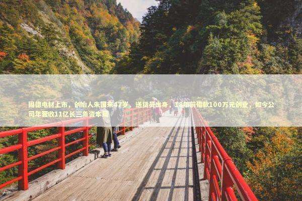 固德电材上市，创始人朱国来47岁、送货员出身，18年前借款100万元创业，如今公司年营收11亿长三角资本局