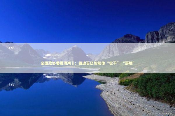 全国政协委员周鸿祎：推进百亿智能体“实干”“落地”