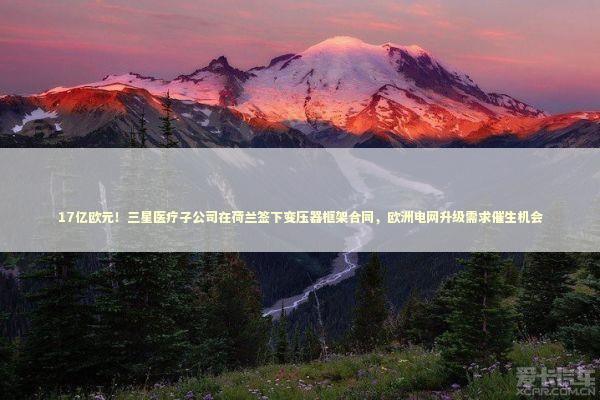 17亿欧元！三星医疗子公司在荷兰签下变压器框架合同，欧洲电网升级需求催生机会
