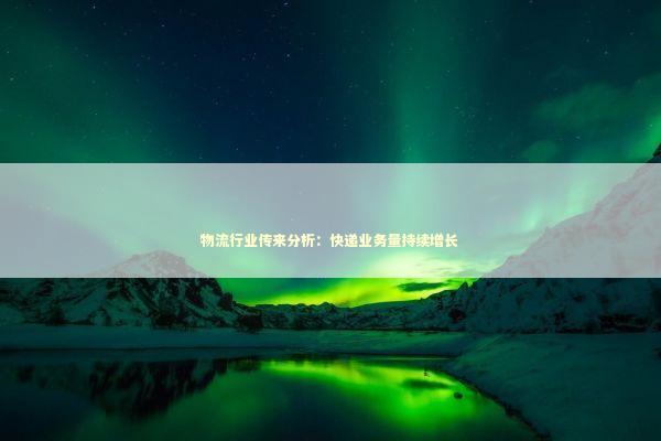 物流行业传来分析：快递业务量持续增长