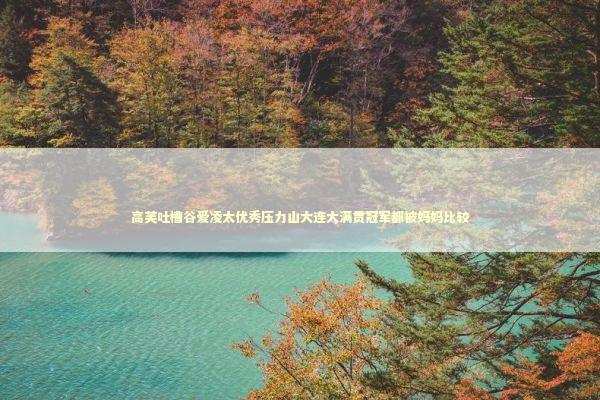 高芙吐槽谷爱凌太优秀压力山大连大满贯冠军都被妈妈比较 新闻