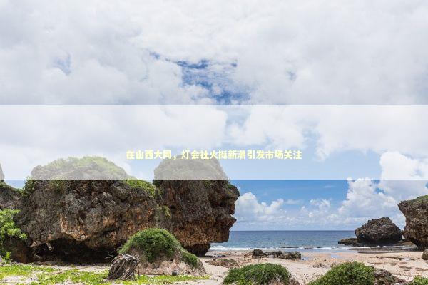 在山西大同，灯会社火挺新潮引发市场关注